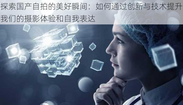 探索国产自拍的美好瞬间:如何通过创新与技术提升我们的摄影体验和自我表达