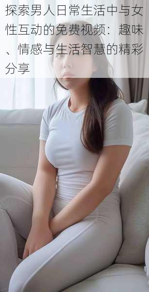 探索男人日常生活中与女性互动的免费视频:趣味、情感与生活智慧的精彩分享