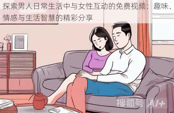 探索男人日常生活中与女性互动的免费视频:趣味、情感与生活智慧的精彩分享