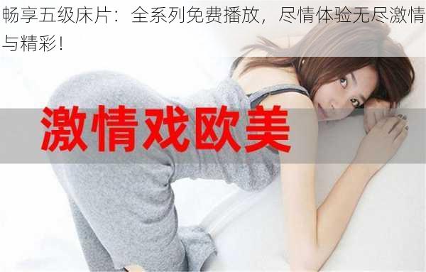 畅享五级床片:全系列免费播放,尽情体验无尽激情与精彩!