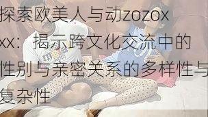 探索欧美人与动zozoxxx:揭示跨文化交流中的性别与亲密关系的多样性与复杂性