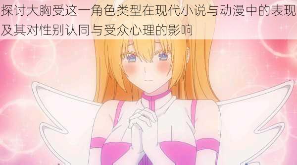 探讨大胸受这一角色类型在现代小说与动漫中的表现及其对性别认同与受众心理的影响