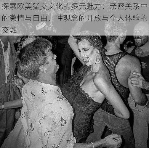 探索欧美猛交文化的多元魅力:亲密关系中的激情与自由,性观念的开放与个人体验的交融