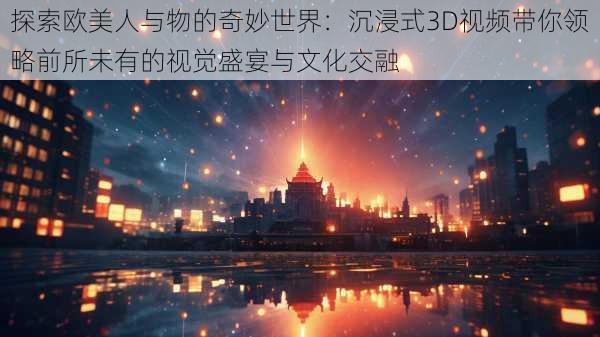 探索欧美人与物的奇妙世界:沉浸式3D视频带你领略前所未有的视觉盛宴与文化交融