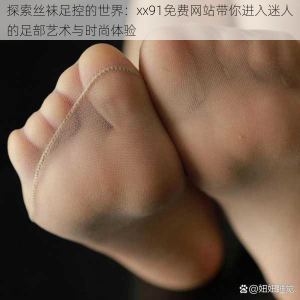 探索丝袜足控的世界:xx91免费网站带你进入迷人的足部艺术与时尚体验