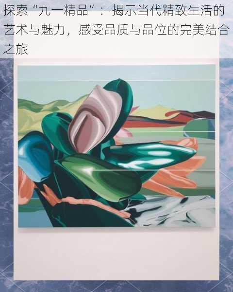 探索“九一精品”:揭示当代精致生活的艺术与魅力,感受品质与品位的完美结合之旅