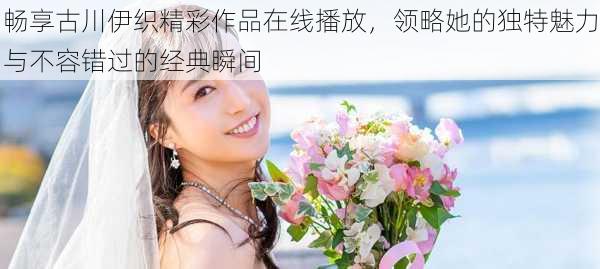 畅享古川伊织精彩作品在线播放,领略她的独特魅力与不容错过的经典瞬间