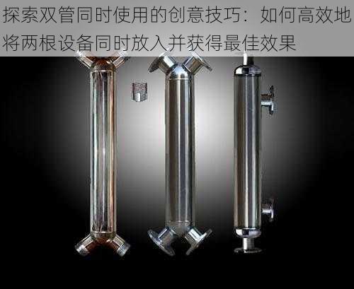 探索双管同时使用的创意技巧:如何高效地将两根设备同时放入并获得最佳效果