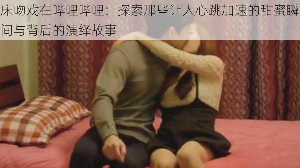 床吻戏在哔哩哔哩:探索那些让人心跳加速的甜蜜瞬间与背后的演绎故事