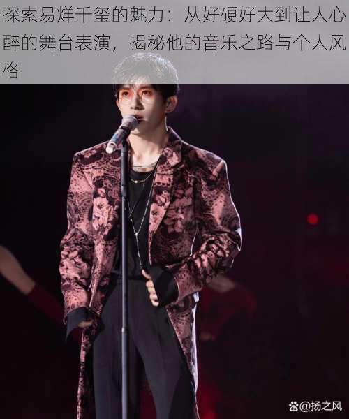 探索易烊千玺的魅力:从好硬好大到让人心醉的舞台表演,揭秘他的音乐之路与个人风格