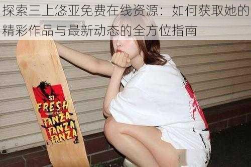 探索三上悠亚免费在线资源:如何获取她的精彩作品与最新动态的全方位指南