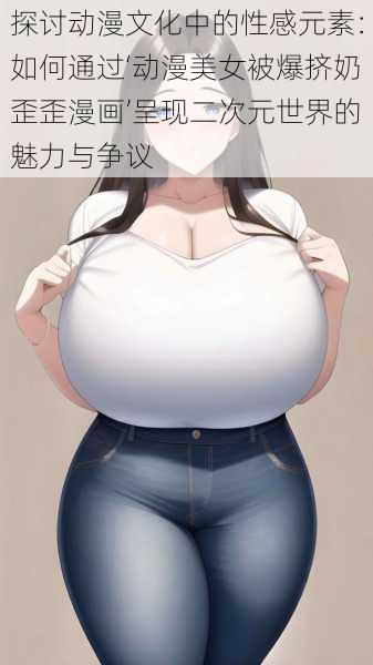 探讨动漫文化中的性感元素:如何通过‘动漫美女被爆挤奶歪歪漫画’呈现二次元世界的魅力与争议