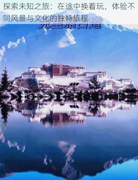 探索未知之旅:在途中换着玩、体验不同风景与文化的独特旅程
