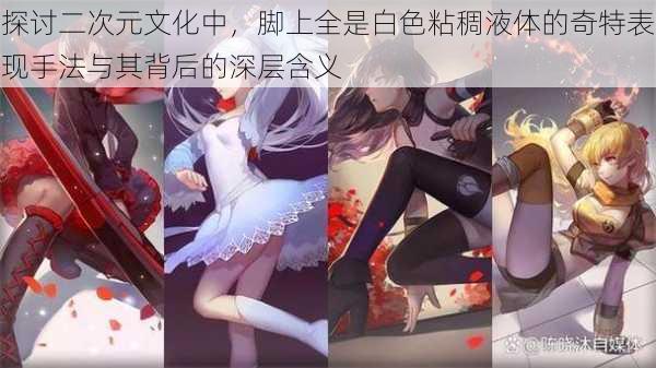 探讨二次元文化中,脚上全是白色粘稠液体的奇特表现手法与其背后的深层含义