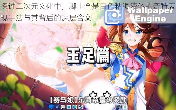 探讨二次元文化中,脚上全是白色粘稠液体的奇特表现手法与其背后的深层含义