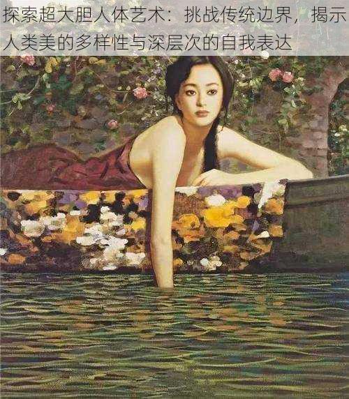 探索超大胆人体艺术:挑战传统边界,揭示人类美的多样性与深层次的自我表达
