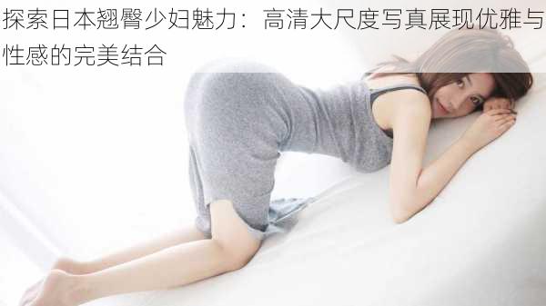探索日本翘臀少妇魅力:高清大尺度写真展现优雅与性感的完美结合