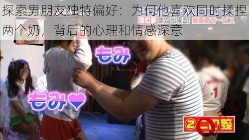 探索男朋友独特偏好：为何他喜欢同时揉捏两个奶，背后的心理和情感深意