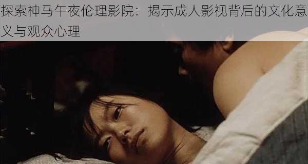 探索神马午夜伦理影院:揭示成人影视背后的文化意义与观众心理