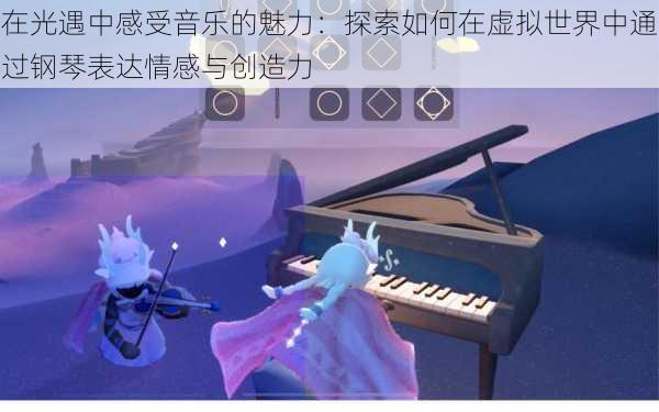 在光遇中感受音乐的魅力:探索如何在虚拟世界中通过钢琴表达情感与创造力