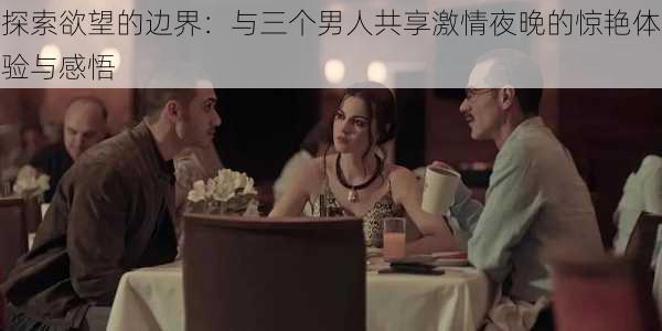探索欲望的边界:与三个男人共享激情夜晚的惊艳体验与感悟