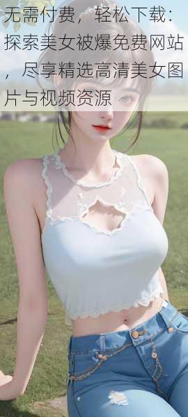 无需付费,轻松下载:探索美女被爆免费网站,尽享精选高清美女图片与视频资源