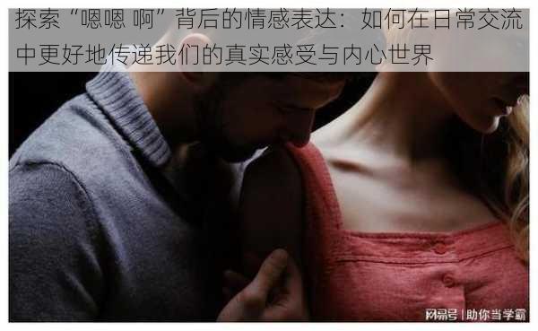 探索“嗯嗯 啊”背后的情感表达:如何在日常交流中更好地传递我们的真实感受与内心世界
