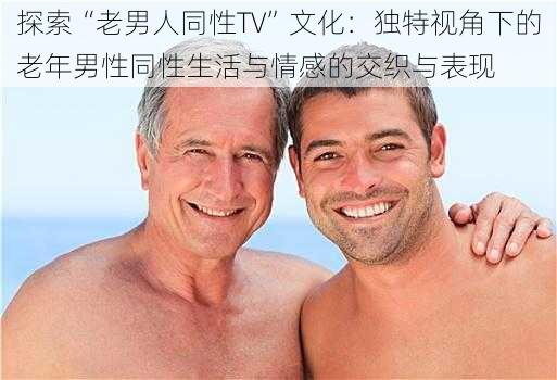 探索“老男人同性TV”文化:独特视角下的老年男性同性生活与情感的交织与表现