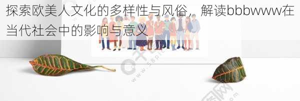 探索欧美人文化的多样性与风俗,解读bbbwww在当代社会中的影响与意义