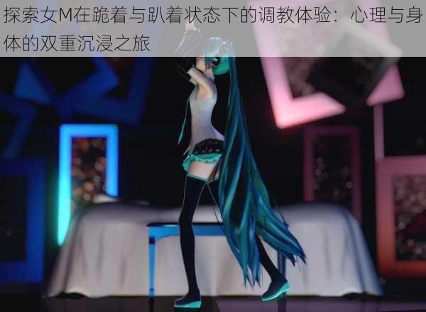 探索女M在跪着与趴着状态下的调教体验:心理与身体的双重沉浸之旅