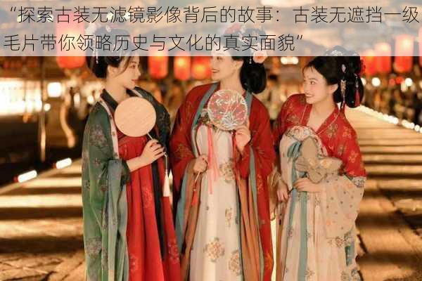 “探索古装无滤镜影像背后的故事:古装无遮挡一级毛片带你领略历史与文化的真实面貌”