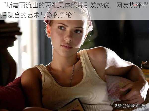 “斯嘉丽流出的两张果体照片引发热议,网友热评背后隐含的艺术与隐私争论”