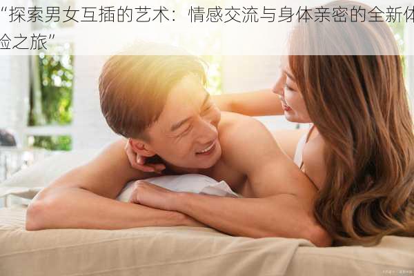 “探索男女互插的艺术:情感交流与身体亲密的全新体验之旅”
