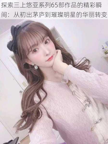 探索三上悠亚系列65部作品的精彩瞬间:从初出茅庐到璀璨明星的华丽转变
