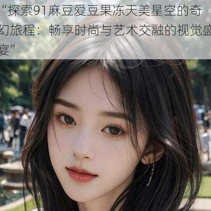“探索91麻豆爱豆果冻天美星空的奇幻旅程:畅享时尚与艺术交融的视觉盛宴”