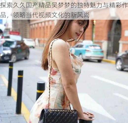 探索久久国产精品吴梦梦的独特魅力与精彩作品,领略当代视频文化的新风尚
