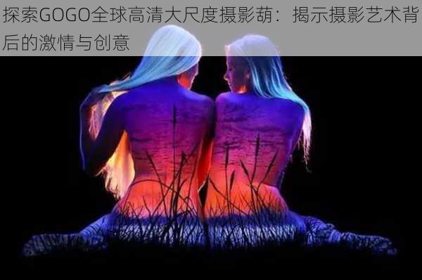 探索GOGO全球高清大尺度摄影葫:揭示摄影艺术背后的激情与创意