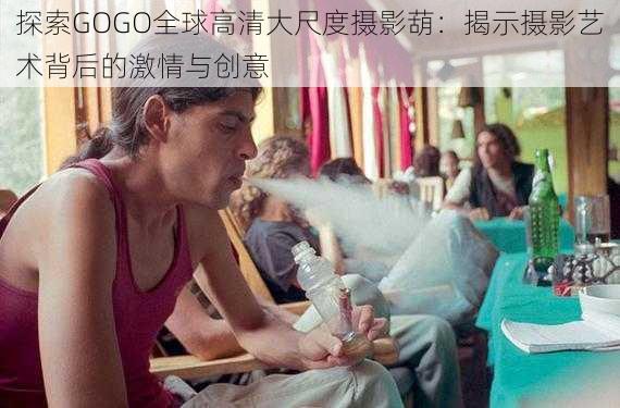 探索GOGO全球高清大尺度摄影葫:揭示摄影艺术背后的激情与创意