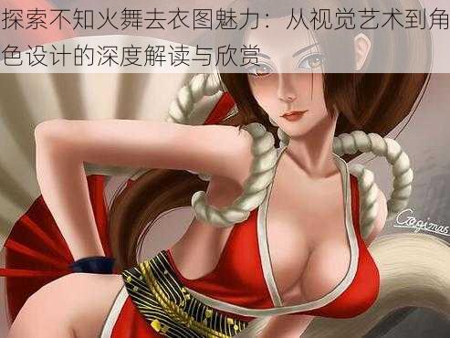 探索不知火舞去衣图魅力:从视觉艺术到角色设计的深度解读与欣赏