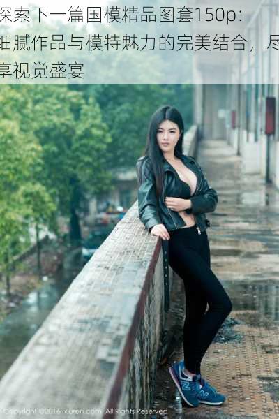 探索下一篇国模精品图套150p:细腻作品与模特魅力的完美结合,尽享视觉盛宴