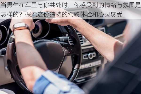 当男生在车里与你共处时,你感受到的情绪与氛围是怎样的?探索这份独特的驾驶体验和心灵感受