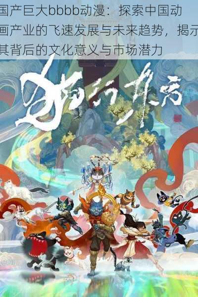 国产巨大bbbb动漫：探索中国动画产业的飞速发展与未来趋势，揭示其背后的文化意义与市场潜力