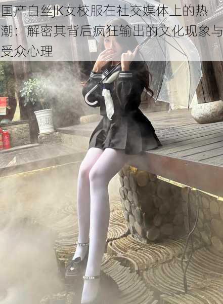 国产白丝JK女校服在社交媒体上的热潮:解密其背后疯狂输出的文化现象与受众心理