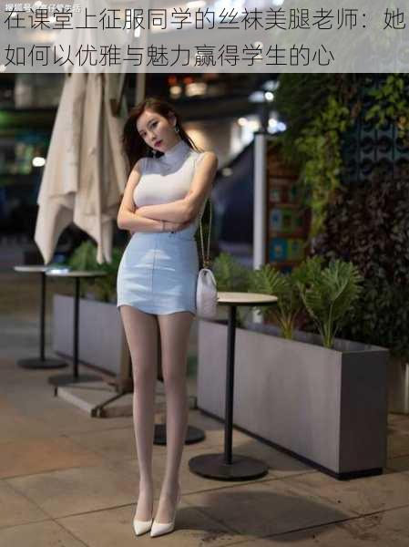 在课堂上征服同学的丝袜美腿老师:她如何以优雅与魅力赢得学生的心