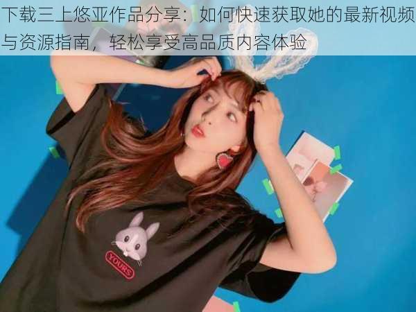 下载三上悠亚作品分享:如何快速获取她的最新视频与资源指南,轻松享受高品质内容体验