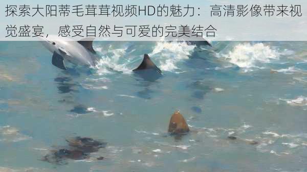 探索大阳蒂毛茸茸视频HD的魅力:高清影像带来视觉盛宴,感受自然与可爱的完美结合