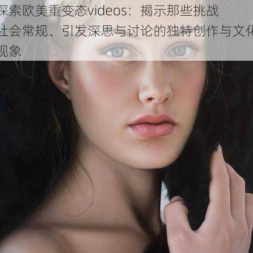 探索欧美重变态videos:揭示那些挑战社会常规、引发深思与讨论的独特创作与文化现象
