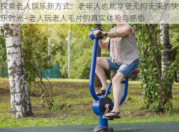 探索老人娱乐新方式：老年人也能享受无拘无束的快乐时光—老人玩老人毛片的真实体验与感悟
