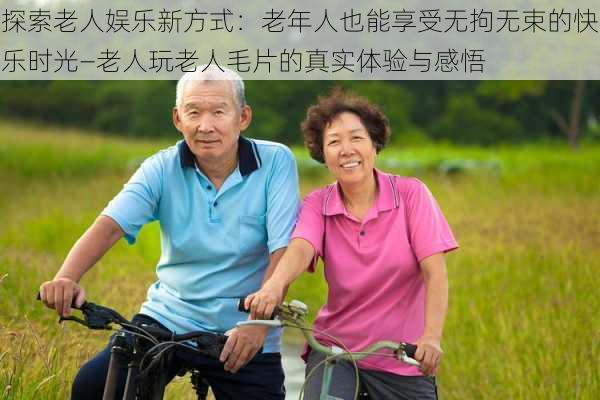 探索老人娱乐新方式：老年人也能享受无拘无束的快乐时光—老人玩老人毛片的真实体验与感悟