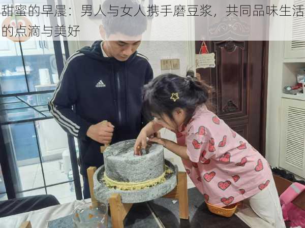 甜蜜的早晨:男人与女人携手磨豆浆,共同品味生活的点滴与美好
